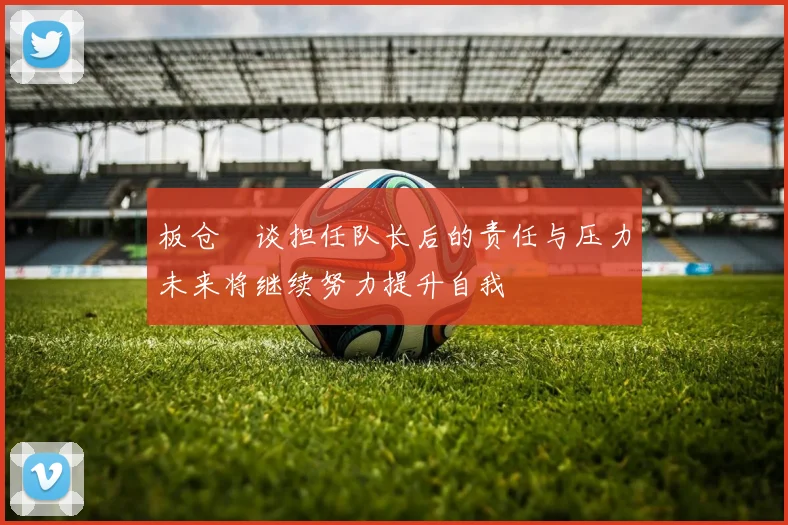 板仓滉谈担任队长后的责任与压力未来将继续努力提升自我