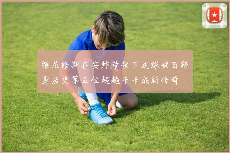 维尼修斯在安帅带领下进球破百跻身历史第五位超越卡卡成新传奇
