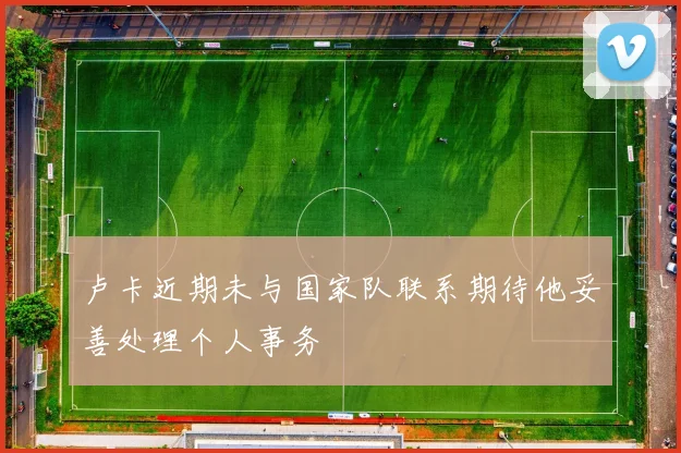 卢卡近期未与国家队联系期待他妥善处理个人事务