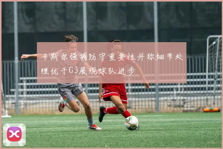 卡斯尔强调防守重要性并称细节处理优于G3展现球队进步