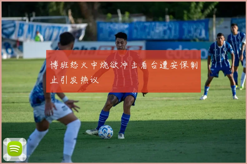博班怒火中烧欲冲击看台遭安保制止引发热议