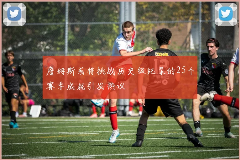 詹姆斯或将挑战历史级纪录的25个赛季成就引发热议