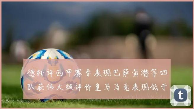 德转评西甲赛季表现巴萨黄潜等四队获伟大级评价皇马马竞表现低于预期