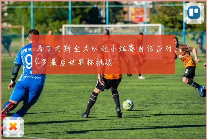 马丁内斯全力以赴小组赛自信应对C罗最后世界杯挑战