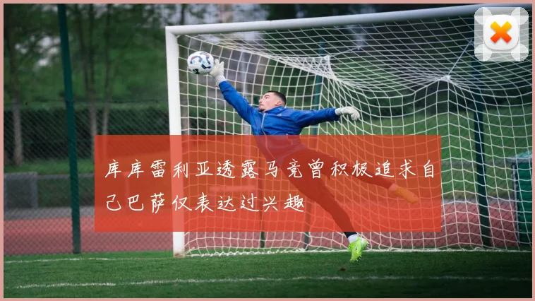 库库雷利亚透露马竞曾积极追求自己巴萨仅表达过兴趣