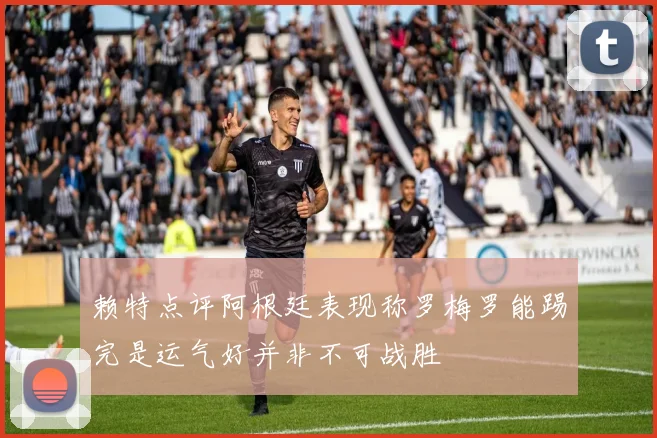 赖特点评阿根廷表现称罗梅罗能踢完是运气好并非不可战胜