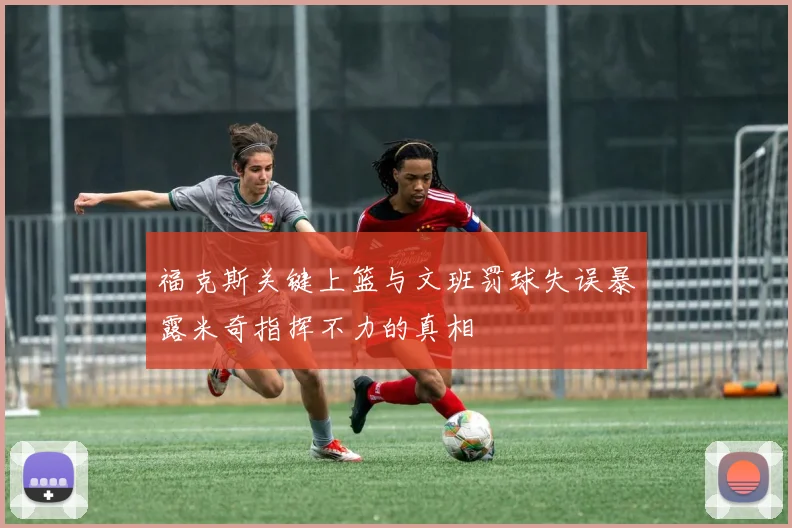 福克斯关键上篮与文班罚球失误暴露米奇指挥不力的真相