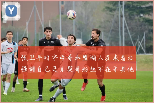 张卫平对字母哥加盟湖人发表看法强调自己是东契奇粉丝不在乎其他球员动态