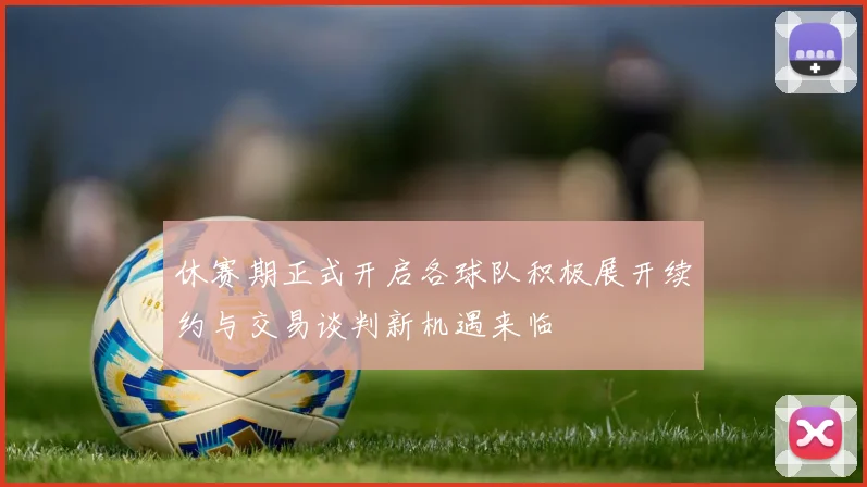 休赛期正式开启各球队积极展开续约与交易谈判新机遇来临