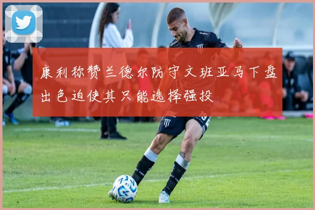 康利称赞兰德尔防守文班亚马下盘出色迫使其只能选择强投