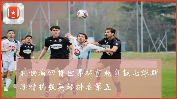 利物浦四将世界杯首轮贡献七球斯洛特执教英超排名第五