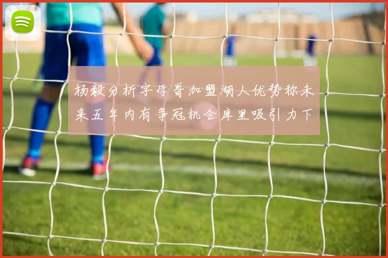 杨毅分析字母哥加盟湖人优势称未来五年内有争冠机会库里吸引力下降