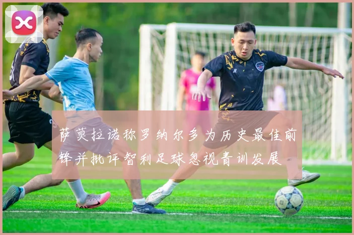 萨莫拉诺称罗纳尔多为历史最佳前锋并批评智利足球忽视青训发展
