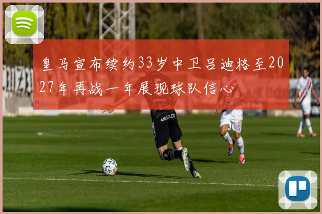 皇马宣布续约33岁中卫吕迪格至2027年再战一年展现球队信心