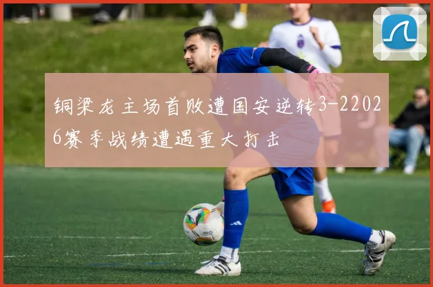 铜梁龙主场首败遭国安逆转3-22026赛季战绩遭遇重大打击