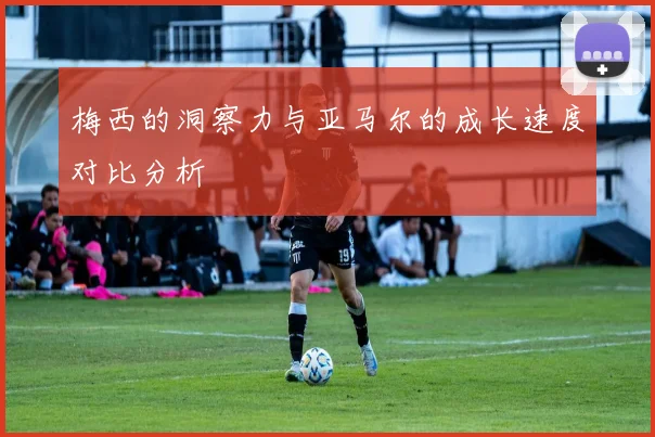 梅西的洞察力与亚马尔的成长速度对比分析
