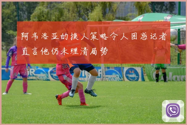 阿韦洛亚的换人策略令人困惑记者直言他仍未理清局势