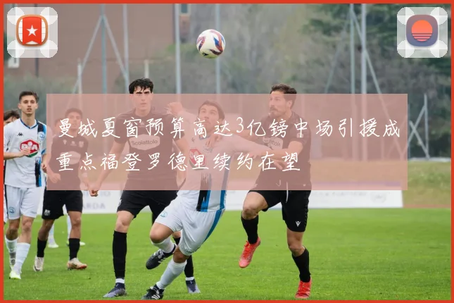 曼城夏窗预算高达3亿镑中场引援成重点福登罗德里续约在望