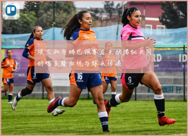 埃兰加与姆巴佩赛后互动揭秘共同的喀麦隆血统与球衣传递