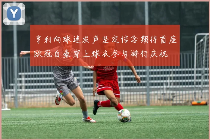 亨利向球迷发声坚定信念期待首座欧冠自豪穿上球衣参与游行庆祝