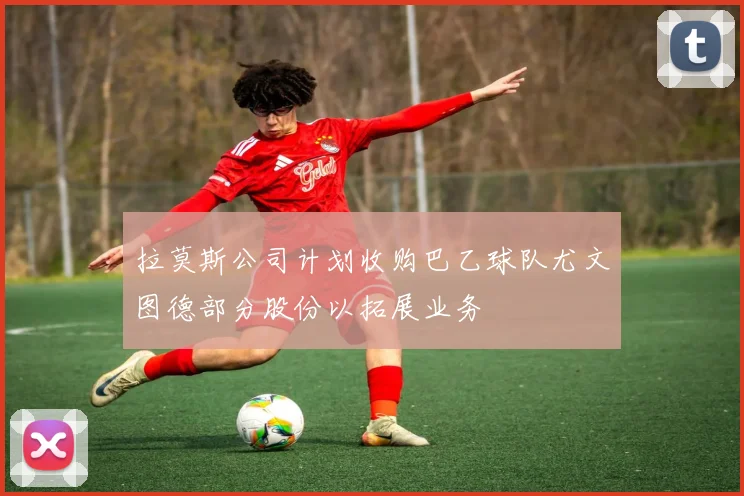 拉莫斯公司计划收购巴乙球队尤文图德部分股份以拓展业务